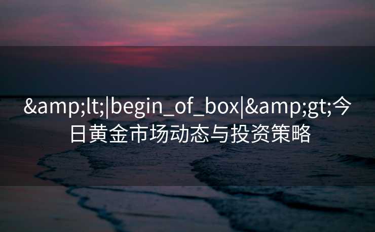 <|begin_of_box|>今日黄金市场动态与投资策略 <|begin_of_box|>今日黄金市场动态与投资策略