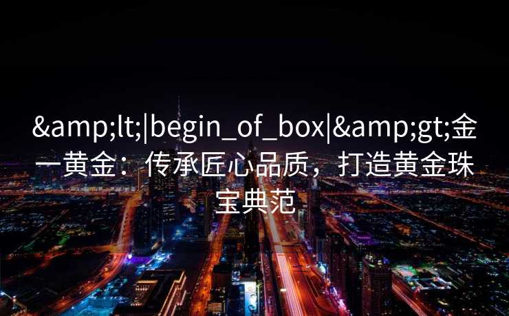 &lt;|begin_of_box|&gt;金一黄金：传承匠心品质，打造黄金珠宝典范