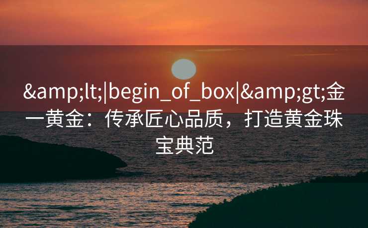 &lt;|begin_of_box|&gt;金一黄金：传承匠心品质，打造黄金珠宝典范