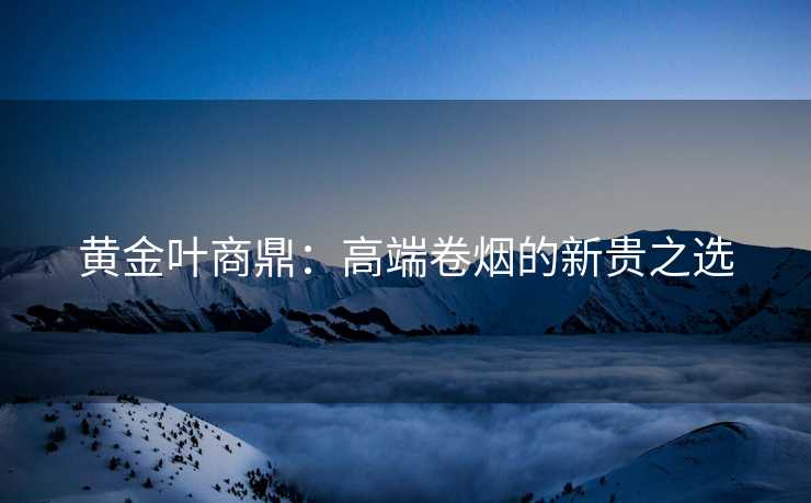 黄金叶商鼎：高端卷烟的新贵之选