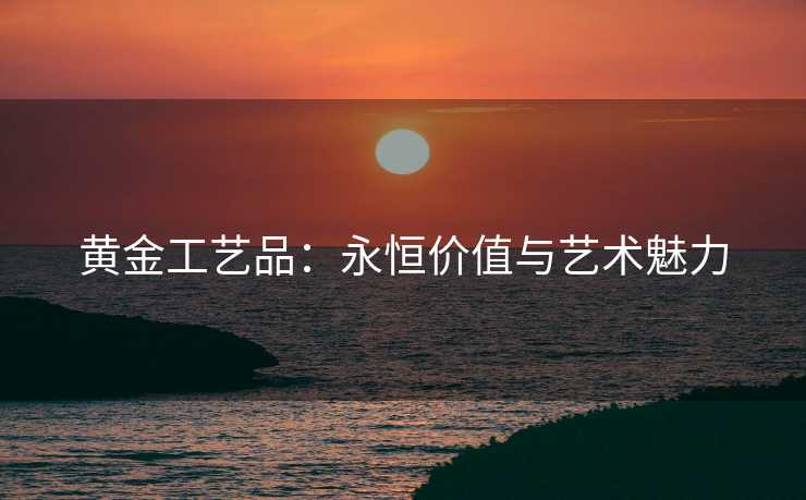 黄金工艺品：永恒价值与艺术魅力